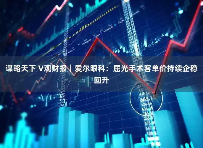 谋略天下 V观财报｜爱尔眼科：屈光手术客单价持续企稳回升