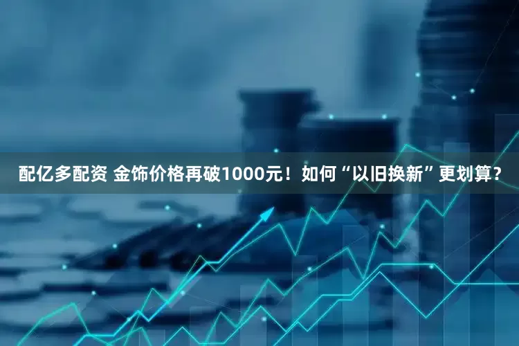 配亿多配资 金饰价格再破1000元！如何“以旧换新”更划算？