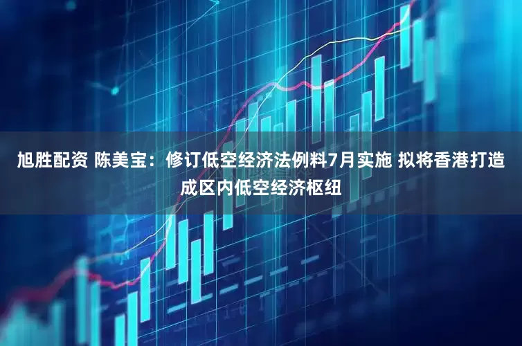 旭胜配资 陈美宝：修订低空经济法例料7月实施 拟将香港打造成区内低空经济枢纽