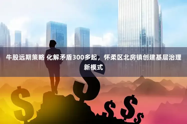牛股远期策略 化解矛盾300多起，怀柔区北房镇创建基层治理新模式