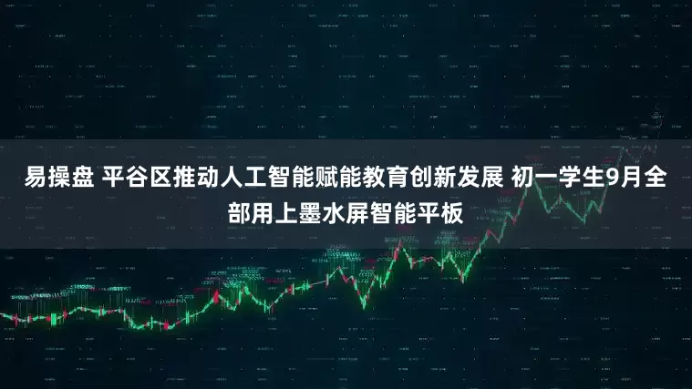 易操盘 平谷区推动人工智能赋能教育创新发展 初一学生9月全部用上墨水屏智能平板