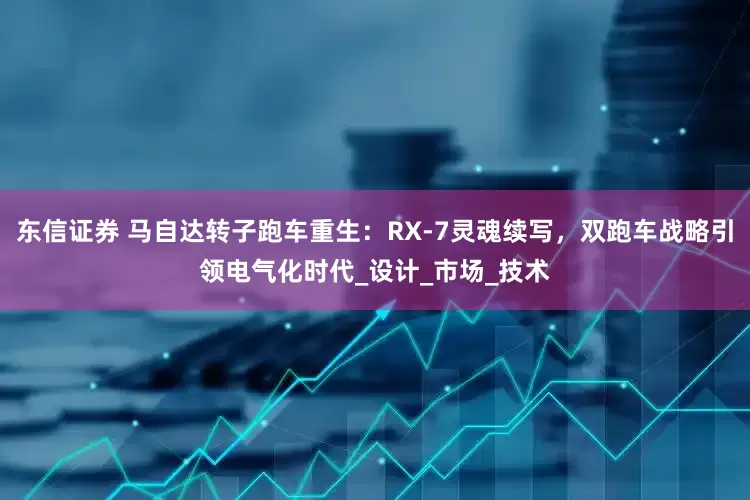 东信证券 马自达转子跑车重生：RX-7灵魂续写，双跑车战略引领电气化时代_设计_市场_技术