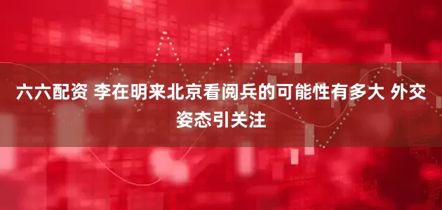 六六配资 李在明来北京看阅兵的可能性有多大 外交姿态引关注