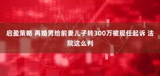 启盈策略 再婚男给前妻儿子转300万被现任起诉 法院这么判