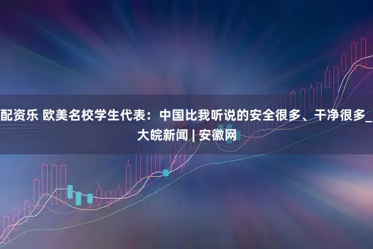 配资乐 欧美名校学生代表：中国比我听说的安全很多、干净很多_大皖新闻 | 安徽网