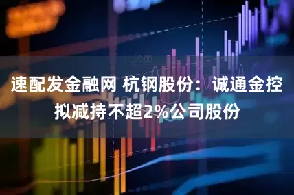 速配发金融网 杭钢股份：诚通金控拟减持不超2%公司股份