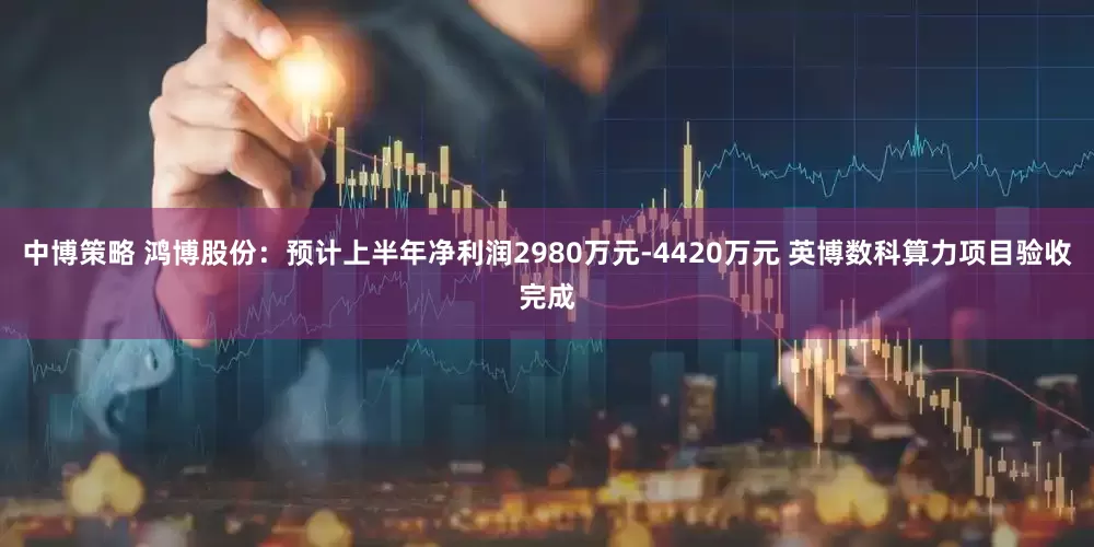 中博策略 鸿博股份：预计上半年净利润2980万元-4420万元 英博数科算力项目验收完成