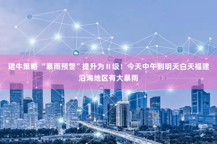 珺牛策略 “暴雨预警”提升为Ⅱ级！今天中午到明天白天福建沿海地区有大暴雨
