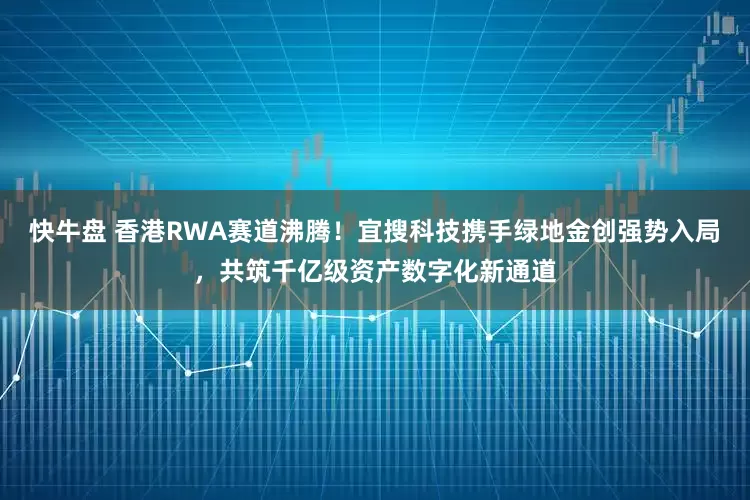 快牛盘 香港RWA赛道沸腾！宜搜科技携手绿地金创强势入局，共筑千亿级资产数字化新通道