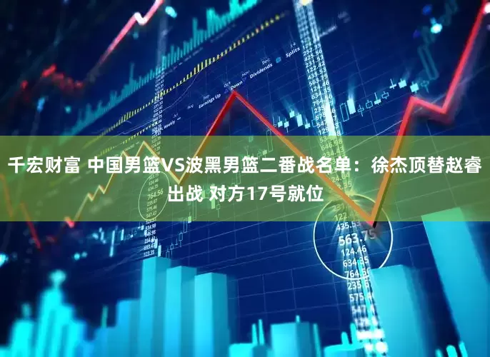 千宏财富 中国男篮VS波黑男篮二番战名单：徐杰顶替赵睿出战 对方17号就位