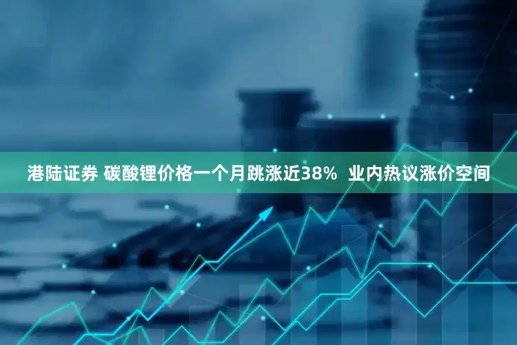 港陆证券 碳酸锂价格一个月跳涨近38%  业内热议涨价空间