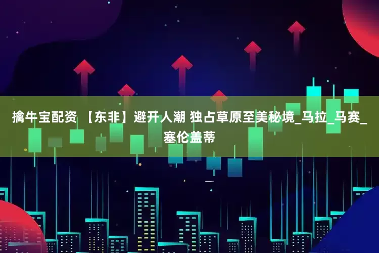 擒牛宝配资 【东非】避开人潮 独占草原至美秘境_马拉_马赛_塞伦盖蒂