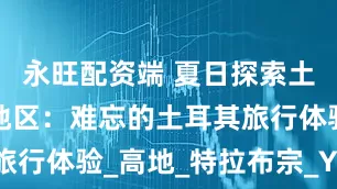 永旺配资端 夏日探索土耳其黑海地区：难忘的土耳其旅行体验_高地_特拉布宗_Yason