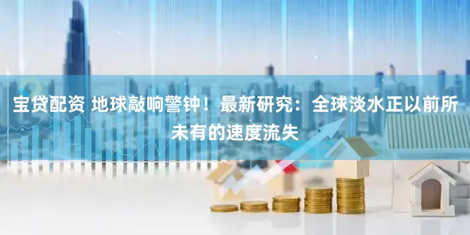 宝贷配资 地球敲响警钟！最新研究：全球淡水正以前所未有的速度流失