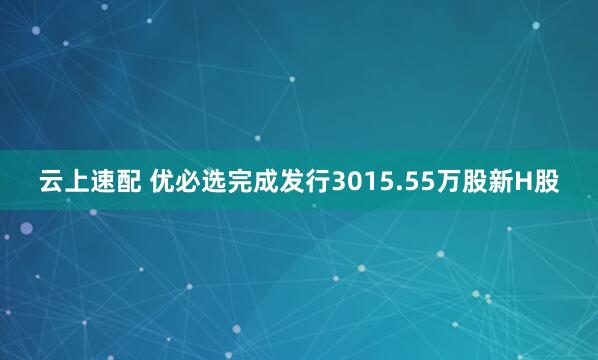 云上速配 优必选完成发行3015.55万股新H股
