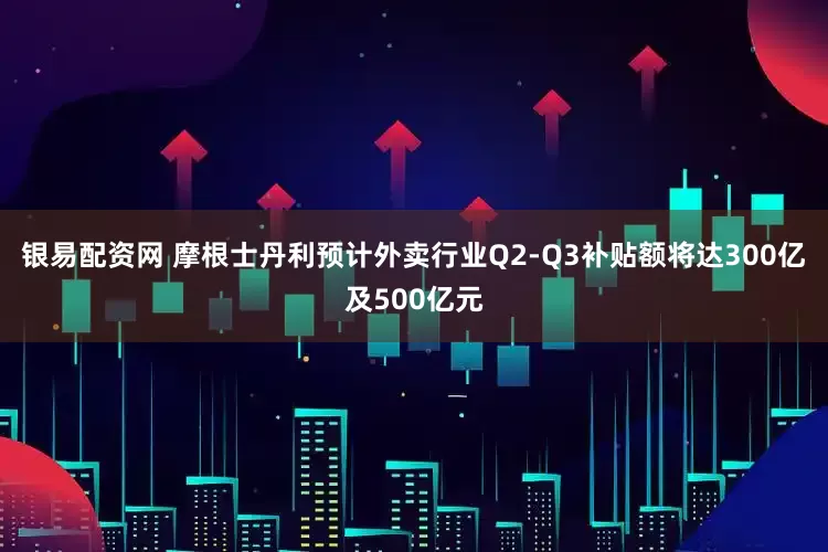 银易配资网 摩根士丹利预计外卖行业Q2-Q3补贴额将达300亿及500亿元