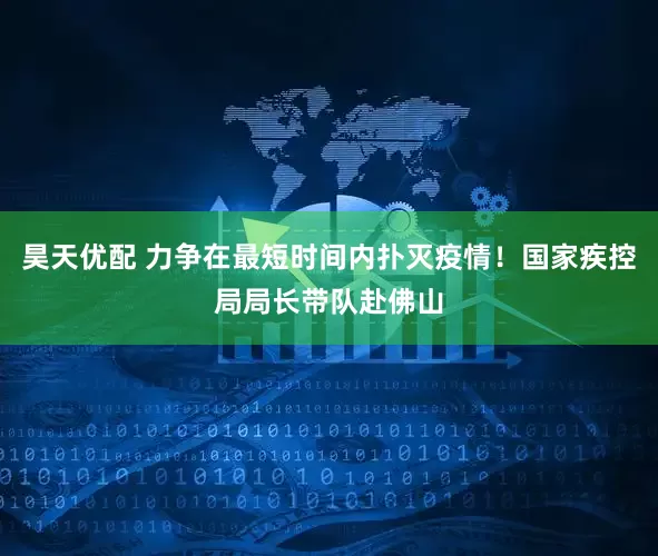 昊天优配 力争在最短时间内扑灭疫情！国家疾控局局长带队赴佛山