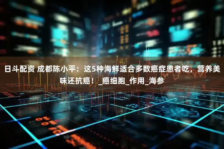 日斗配资 成都陈小平：这5种海鲜适合多数癌症患者吃，营养美味还抗癌！_癌细胞_作用_海参