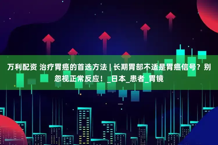 万利配资 治疗胃癌的首选方法 | 长期胃部不适是胃癌信号？别忽视正常反应！_日本_患者_胃镜