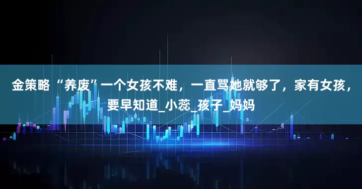 金策略 “养废”一个女孩不难，一直骂她就够了，家有女孩，要早知道_小蕊_孩子_妈妈