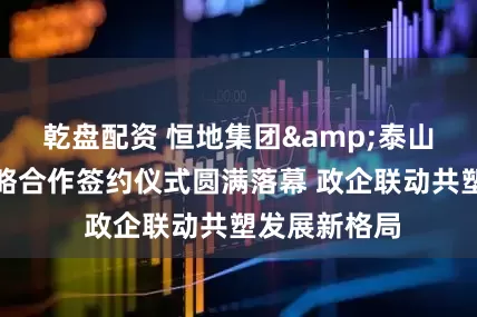 乾盘配资 恒地集团&泰山文旅集团战略合作签约仪式圆满落幕 政企联动共塑发展新格局