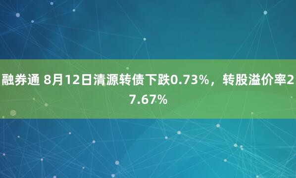 融券通 8月12日清源转债下跌0.73%，转股溢价率27.67%