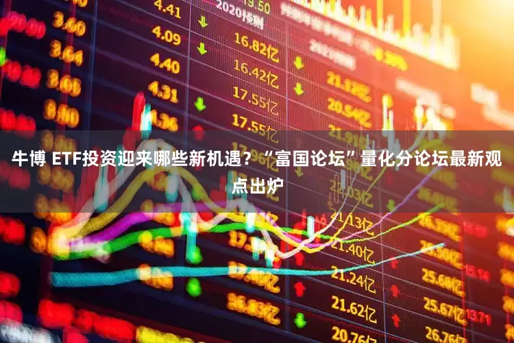 牛博 ETF投资迎来哪些新机遇？“富国论坛”量化分论坛最新观点出炉