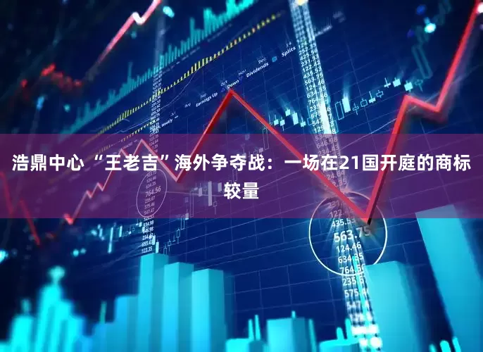 浩鼎中心 “王老吉”海外争夺战：一场在21国开庭的商标较量