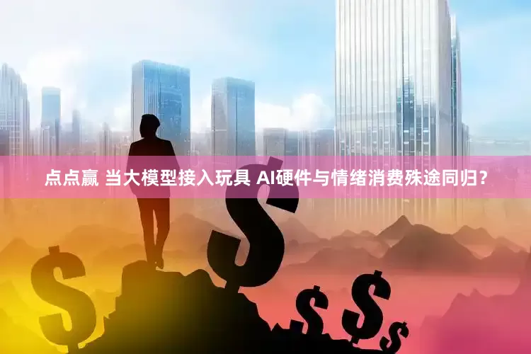 点点赢 当大模型接入玩具 AI硬件与情绪消费殊途同归？