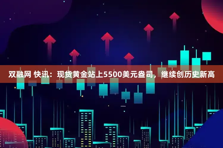双融网 快讯：现货黄金站上5500美元盎司，继续创历史新高