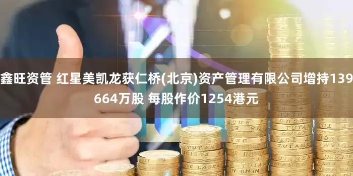 鑫旺资管 红星美凯龙获仁桥(北京)资产管理有限公司增持139664万股 每股作价1254港元