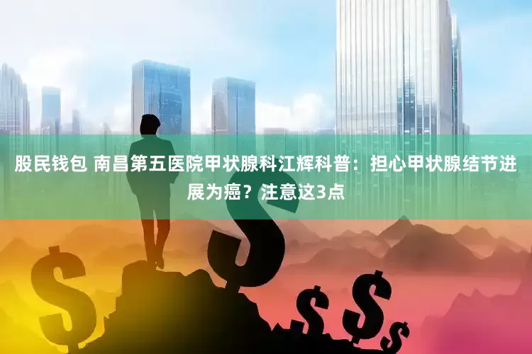 股民钱包 南昌第五医院甲状腺科江辉科普：担心甲状腺结节进展为癌？注意这3点