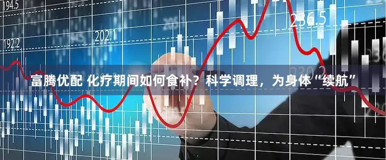 富腾优配 化疗期间如何食补？科学调理，为身体“续航”