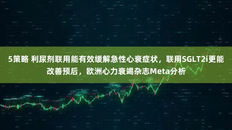 5策略 利尿剂联用能有效缓解急性心衰症状，联用SGLT2i更能改善预后，欧洲心力衰竭杂志Meta分析