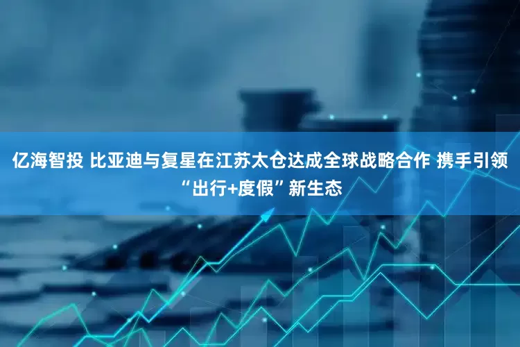 亿海智投 比亚迪与复星在江苏太仓达成全球战略合作 携手引领“出行+度假”新生态