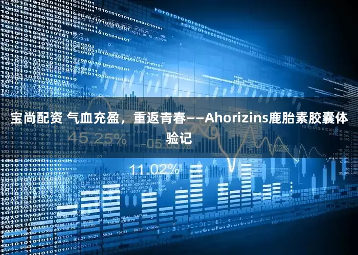 宝尚配资 气血充盈，重返青春——Ahorizins鹿胎素胶囊体验记
