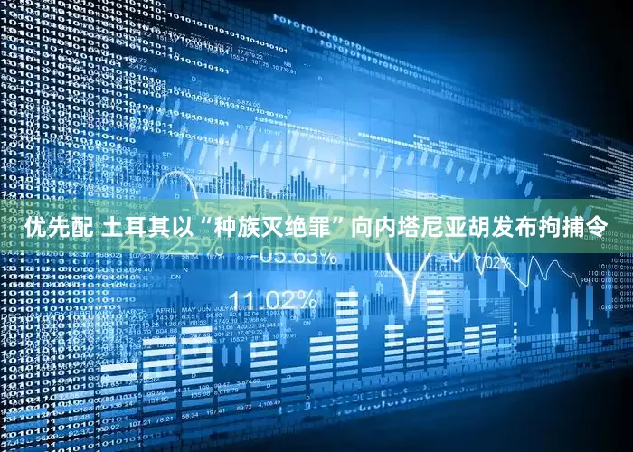 优先配 土耳其以“种族灭绝罪”向内塔尼亚胡发布拘捕令