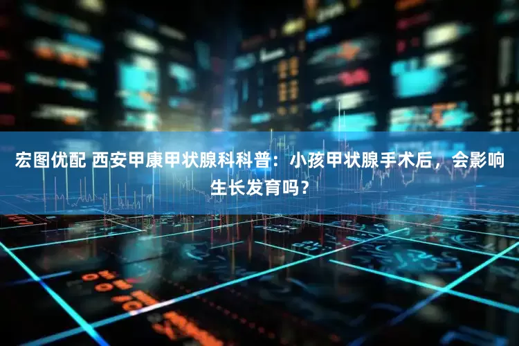 宏图优配 西安甲康甲状腺科科普：小孩甲状腺手术后，会影响生长发育吗？